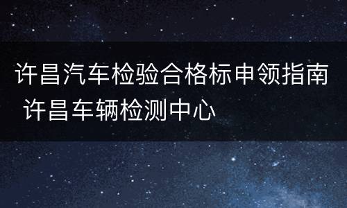 许昌汽车检验合格标申领指南 许昌车辆检测中心