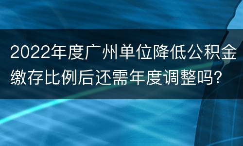 2022年度广州单位降低公积金缴存比例后还需年度调整吗？