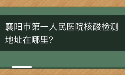 襄阳市第一人民医院核酸检测地址在哪里？