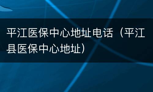 平江医保中心地址电话（平江县医保中心地址）