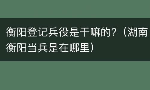 衡阳登记兵役是干嘛的?（湖南衡阳当兵是在哪里）