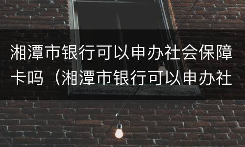 湘潭市银行可以申办社会保障卡吗（湘潭市银行可以申办社会保障卡吗）