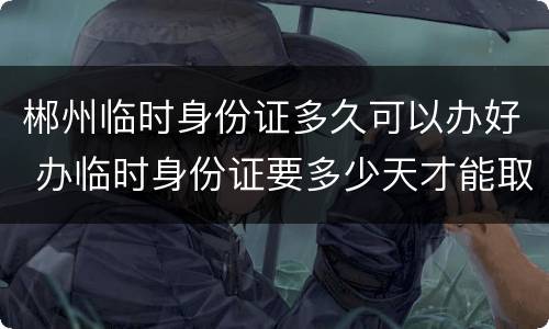 郴州临时身份证多久可以办好 办临时身份证要多少天才能取证?