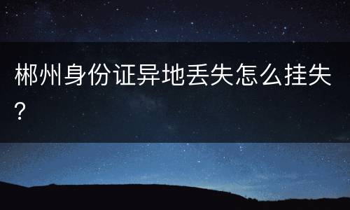 郴州身份证异地丢失怎么挂失？