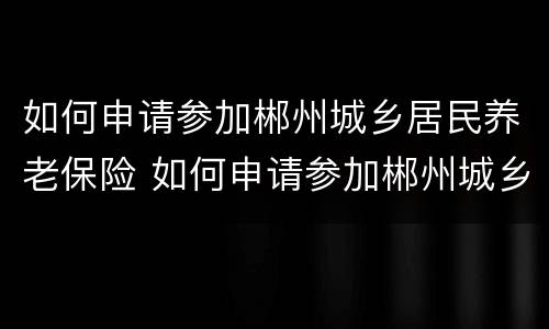 如何申请参加郴州城乡居民养老保险 如何申请参加郴州城乡居民养老保险缴费