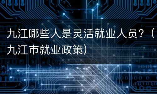 九江哪些人是灵活就业人员?（九江市就业政策）