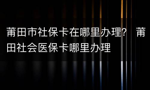 莆田市社保卡在哪里办理？ 莆田社会医保卡哪里办理