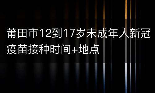 莆田市12到17岁未成年人新冠疫苗接种时间+地点