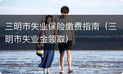 三明市失业保险缴费指南（三明市失业金领取）
