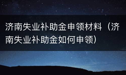 济南失业补助金申领材料（济南失业补助金如何申领）