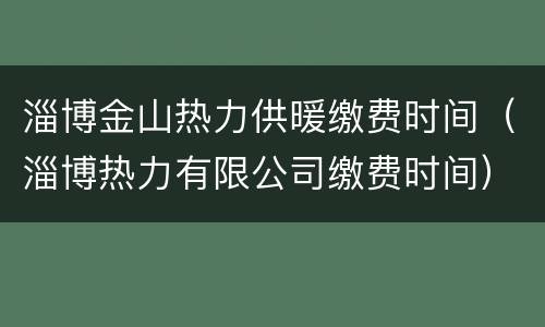 淄博金山热力供暖缴费时间（淄博热力有限公司缴费时间）