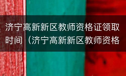 济宁高新新区教师资格证领取时间（济宁高新新区教师资格证领取时间查询）