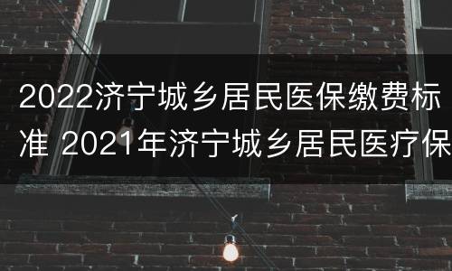 2022济宁城乡居民医保缴费标准 2021年济宁城乡居民医疗保险缴费标准