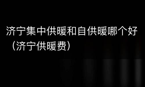 济宁集中供暖和自供暖哪个好（济宁供暖费）