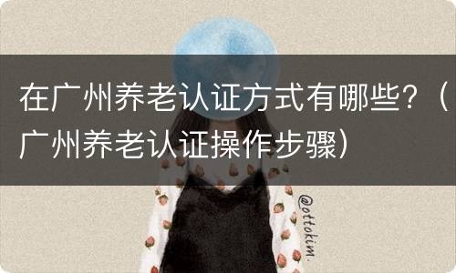在广州养老认证方式有哪些?（广州养老认证操作步骤）