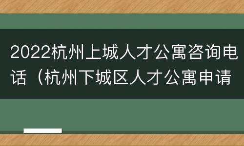 2022杭州上城人才公寓咨询电话（杭州下城区人才公寓申请官网）