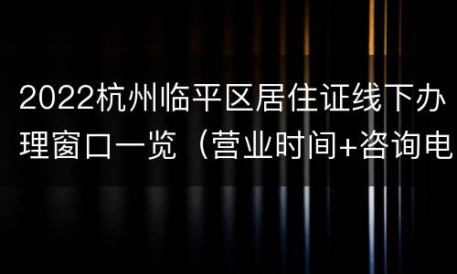 2022杭州临平区居住证线下办理窗口一览（营业时间+咨询电话）