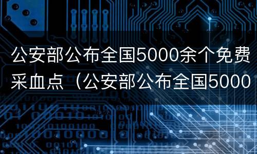 公安部公布全国5000余个免费采血点（公安部公布全国5000余个免费采血点信息）