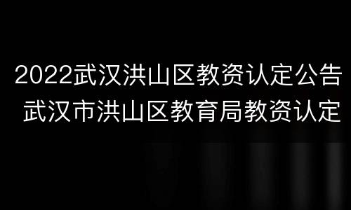 2022武汉洪山区教资认定公告 武汉市洪山区教育局教资认定