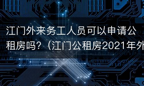江门外来务工人员可以申请公租房吗?（江门公租房2021年外来务工人员）