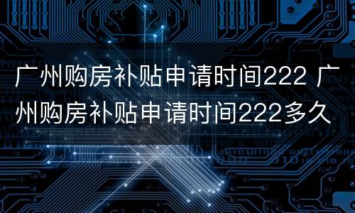广州购房补贴申请时间222 广州购房补贴申请时间222多久