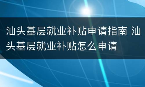 汕头基层就业补贴申请指南 汕头基层就业补贴怎么申请