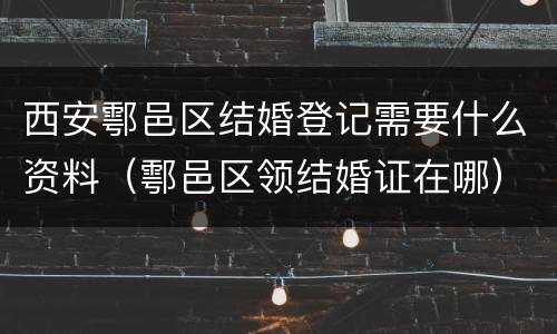 西安鄠邑区结婚登记需要什么资料（鄠邑区领结婚证在哪）