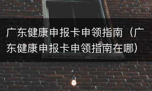 广东健康申报卡申领指南（广东健康申报卡申领指南在哪）