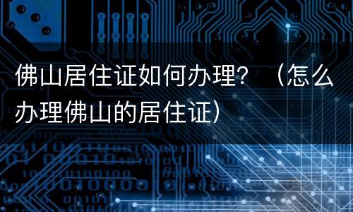 佛山居住证如何办理？（怎么办理佛山的居住证）
