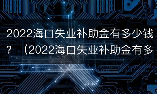 2022海口失业补助金有多少钱？（2022海口失业补助金有多少钱呢）