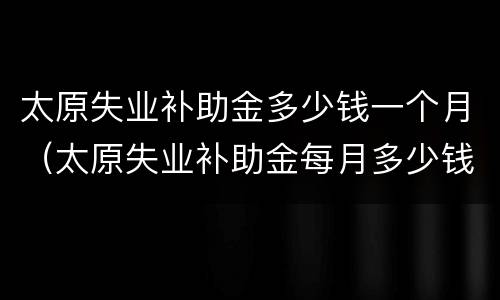 太原失业补助金多少钱一个月（太原失业补助金每月多少钱）