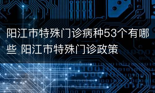 阳江市特殊门诊病种53个有哪些 阳江市特殊门诊政策