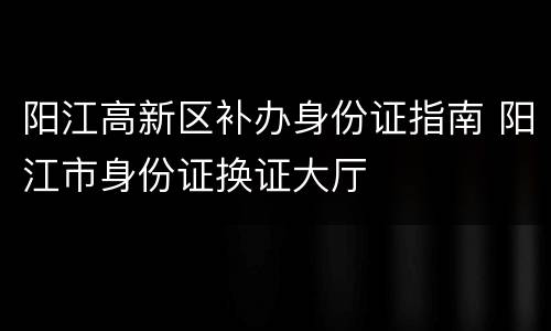 阳江高新区补办身份证指南 阳江市身份证换证大厅