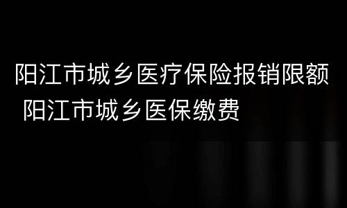 阳江市城乡医疗保险报销限额 阳江市城乡医保缴费
