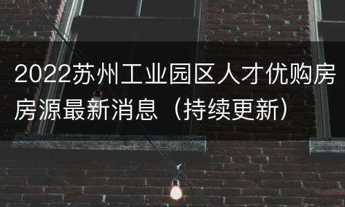 2022苏州工业园区人才优购房房源最新消息（持续更新）