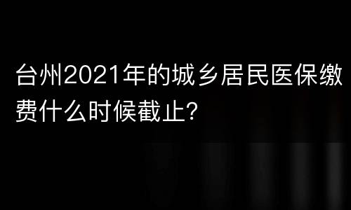 台州2021年的城乡居民医保缴费什么时候截止？