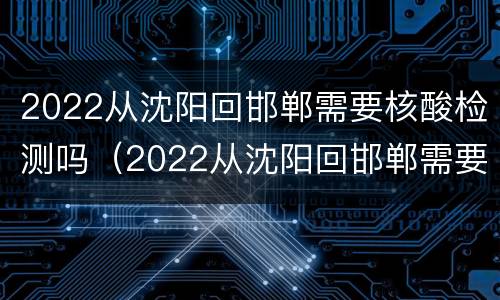 2022从沈阳回邯郸需要核酸检测吗（2022从沈阳回邯郸需要核酸检测吗现在）