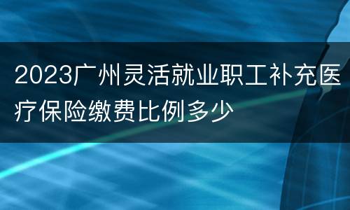 2023广州灵活就业职工补充医疗保险缴费比例多少