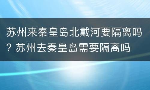 苏州来秦皇岛北戴河要隔离吗? 苏州去秦皇岛需要隔离吗