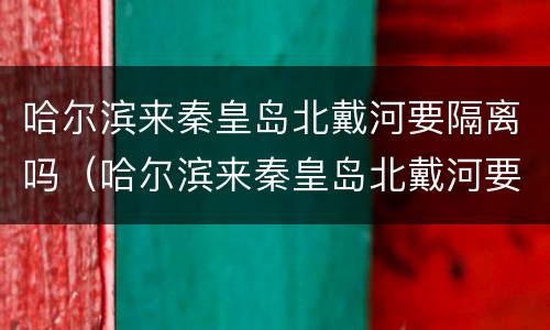 哈尔滨来秦皇岛北戴河要隔离吗（哈尔滨来秦皇岛北戴河要隔离吗今天）