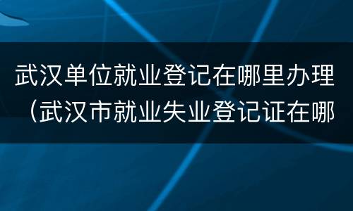 武汉单位就业登记在哪里办理（武汉市就业失业登记证在哪里办理）