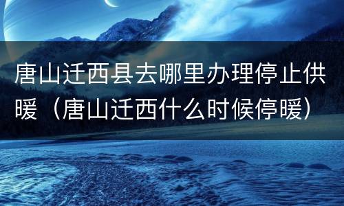 唐山迁西县去哪里办理停止供暖（唐山迁西什么时候停暖）
