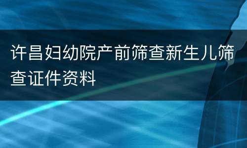 许昌妇幼院产前筛查新生儿筛查证件资料