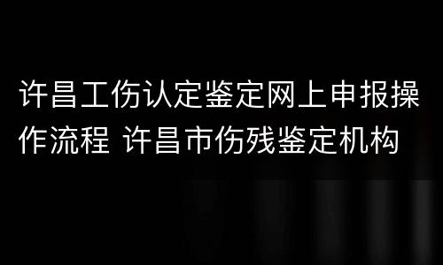 许昌工伤认定鉴定网上申报操作流程 许昌市伤残鉴定机构