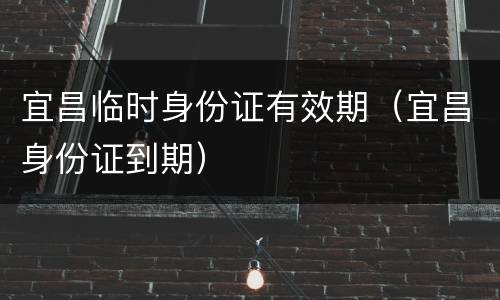 宜昌临时身份证有效期（宜昌身份证到期）