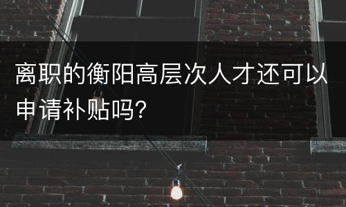 离职的衡阳高层次人才还可以申请补贴吗？