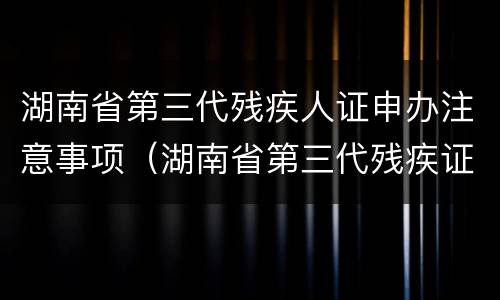 湖南省第三代残疾人证申办注意事项（湖南省第三代残疾证换发时间）