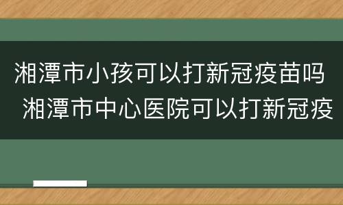 湘潭市小孩可以打新冠疫苗吗 湘潭市中心医院可以打新冠疫苗吗