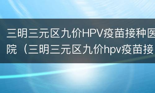 三明三元区九价HPV疫苗接种医院（三明三元区九价hpv疫苗接种医院在哪里）