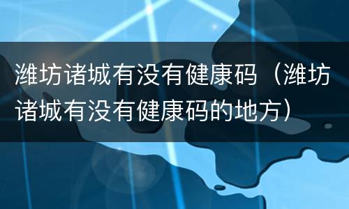 潍坊诸城有没有健康码（潍坊诸城有没有健康码的地方）